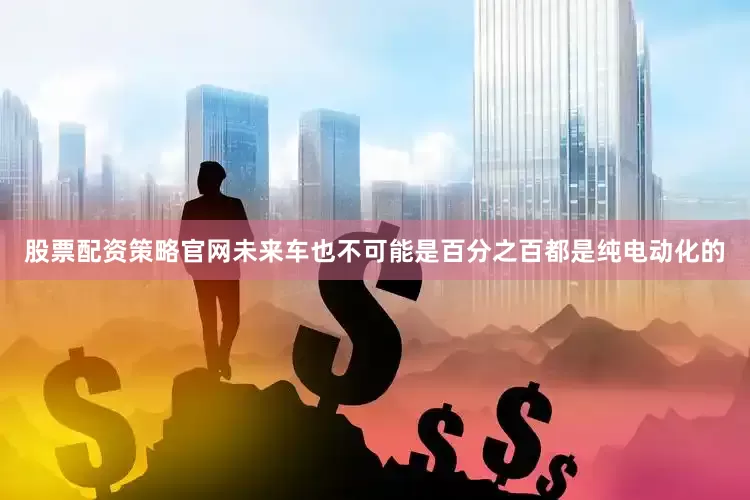 股票配资策略官网未来车也不可能是百分之百都是纯电动化的