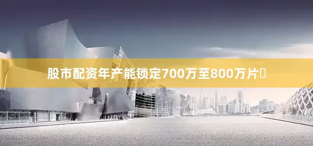 股市配资年产能锁定700万至800万片‌