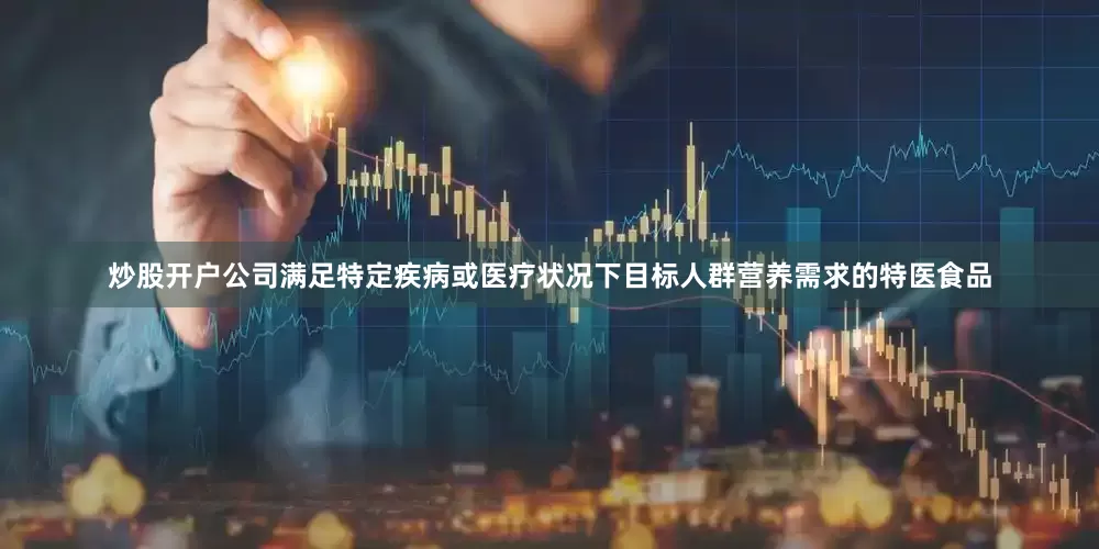 炒股开户公司满足特定疾病或医疗状况下目标人群营养需求的特医食品